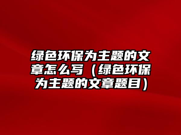 綠色環(huán)保為主題的文章怎么寫(xiě)（綠色環(huán)保為主題的文章題目）
