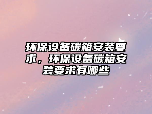 環(huán)保設(shè)備碳箱安裝要求，環(huán)保設(shè)備碳箱安裝要求有哪些
