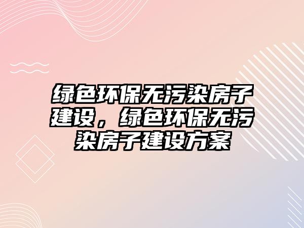綠色環(huán)保無(wú)污染房子建設(shè)，綠色環(huán)保無(wú)污染房子建設(shè)方案