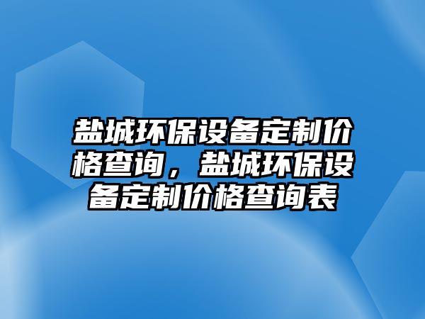 鹽城環(huán)保設(shè)備定制價格查詢，鹽城環(huán)保設(shè)備定制價格查詢表