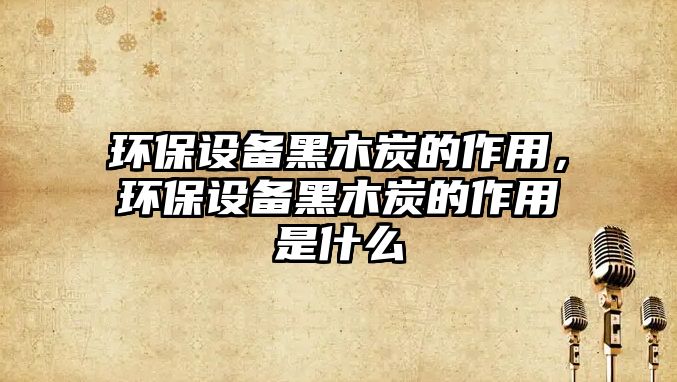 環(huán)保設(shè)備黑木炭的作用，環(huán)保設(shè)備黑木炭的作用是什么