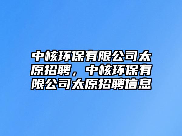 中核環(huán)保有限公司太原招聘，中核環(huán)保有限公司太原招聘信息
