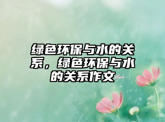 綠色環(huán)保與水的關(guān)系，綠色環(huán)保與水的關(guān)系作文