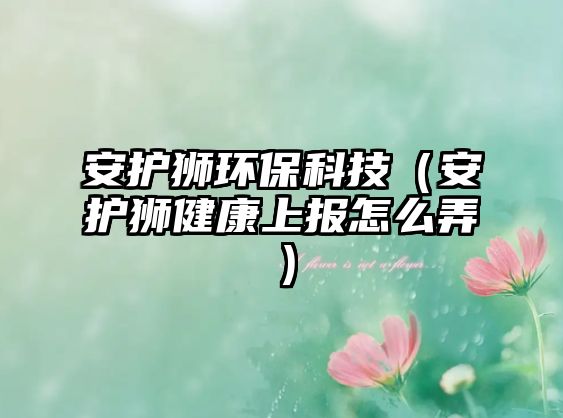 安護獅環(huán)?？萍迹ò沧o獅健康上報怎么弄）
