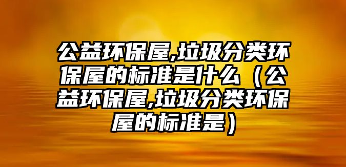 公益環(huán)保屋,垃圾分類環(huán)保屋的標(biāo)準(zhǔn)是什么（公益環(huán)保屋,垃圾分類環(huán)保屋的標(biāo)準(zhǔn)是）