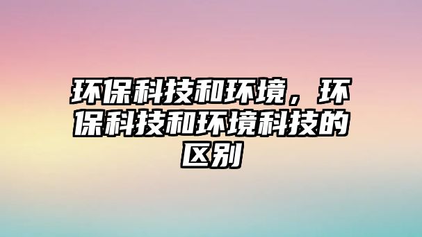 環(huán)?？萍己铜h(huán)境，環(huán)保科技和環(huán)境科技的區(qū)別