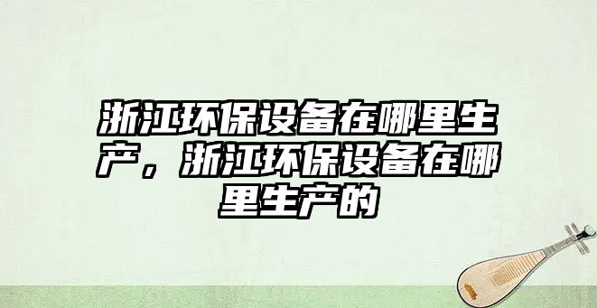 浙江環(huán)保設備在哪里生產(chǎn)，浙江環(huán)保設備在哪里生產(chǎn)的