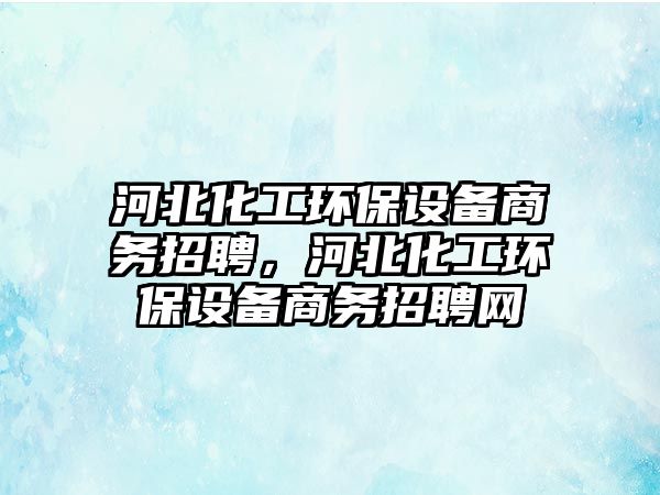 河北化工環(huán)保設(shè)備商務(wù)招聘，河北化工環(huán)保設(shè)備商務(wù)招聘網(wǎng)