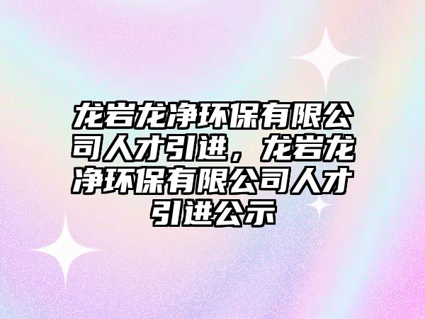 龍巖龍凈環(huán)保有限公司人才引進(jìn)，龍巖龍凈環(huán)保有限公司人才引進(jìn)公示