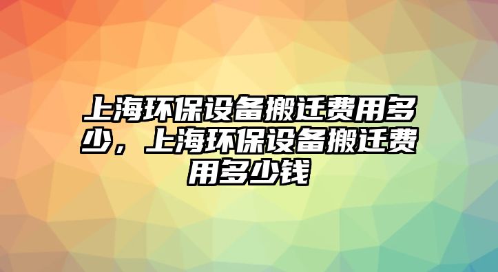 上海環(huán)保設(shè)備搬遷費(fèi)用多少，上海環(huán)保設(shè)備搬遷費(fèi)用多少錢