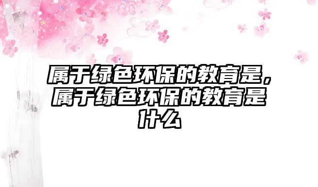 屬于綠色環(huán)保的教育是，屬于綠色環(huán)保的教育是什么