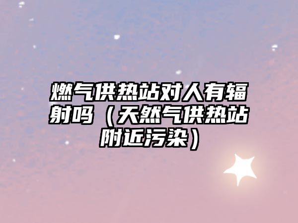 燃氣供熱站對人有輻射嗎（天然氣供熱站附近污染）