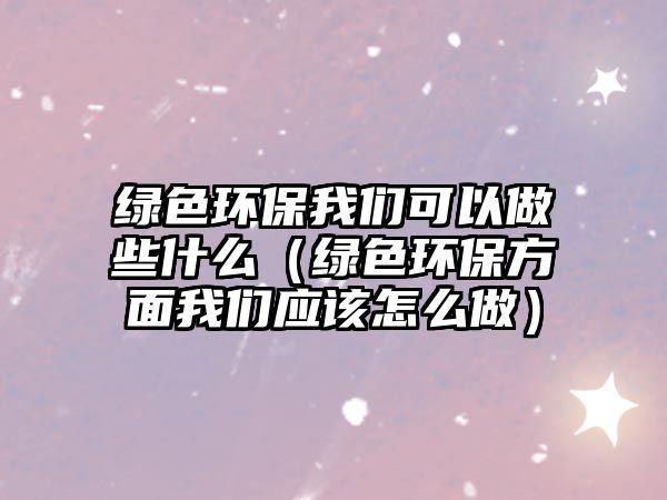 綠色環(huán)保我們可以做些什么（綠色環(huán)保方面我們應(yīng)該怎么做）