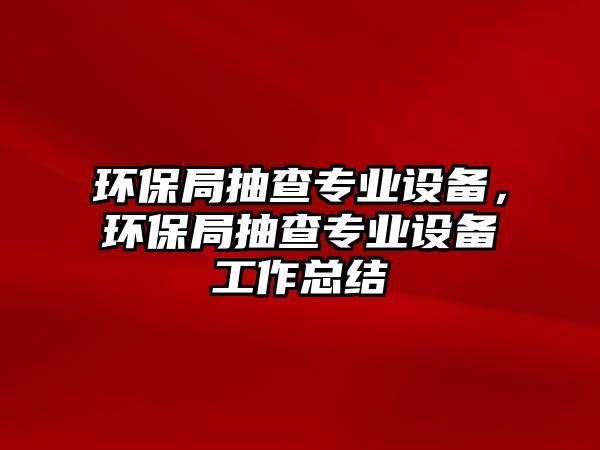 環(huán)保局抽查專業(yè)設(shè)備，環(huán)保局抽查專業(yè)設(shè)備工作總結(jié)