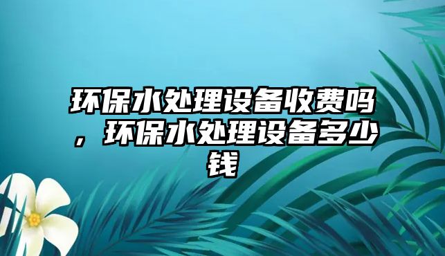 環(huán)保水處理設(shè)備收費嗎，環(huán)保水處理設(shè)備多少錢
