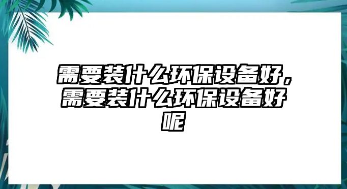 需要裝什么環(huán)保設(shè)備好，需要裝什么環(huán)保設(shè)備好呢