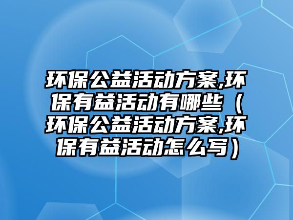 環(huán)保公益活動方案,環(huán)保有益活動有哪些（環(huán)保公益活動方案,環(huán)保有益活動怎么寫）