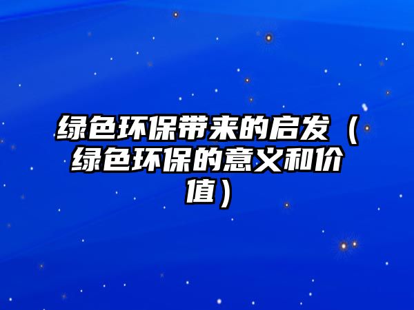 綠色環(huán)保帶來的啟發(fā)（綠色環(huán)保的意義和價值）