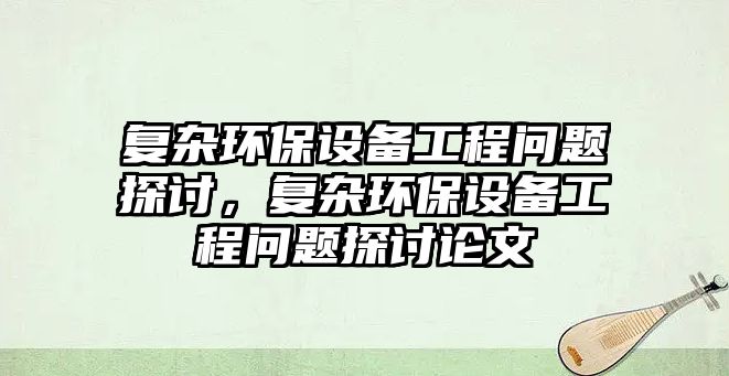 復(fù)雜環(huán)保設(shè)備工程問(wèn)題探討，復(fù)雜環(huán)保設(shè)備工程問(wèn)題探討論文