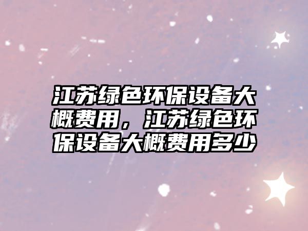 江蘇綠色環(huán)保設(shè)備大概費(fèi)用，江蘇綠色環(huán)保設(shè)備大概費(fèi)用多少