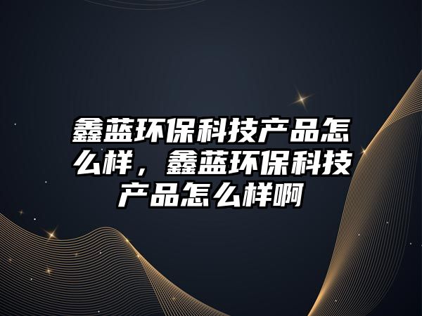 鑫藍(lán)環(huán)?？萍籍a(chǎn)品怎么樣，鑫藍(lán)環(huán)?？萍籍a(chǎn)品怎么樣啊