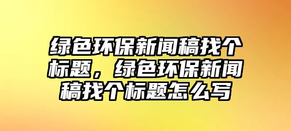 綠色環(huán)保新聞稿找個(gè)標(biāo)題，綠色環(huán)保新聞稿找個(gè)標(biāo)題怎么寫
