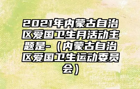 2021年內(nèi)蒙古自治區(qū)愛國衛(wèi)生月活動主題是-（內(nèi)蒙古自治區(qū)愛國衛(wèi)生運動委員會）