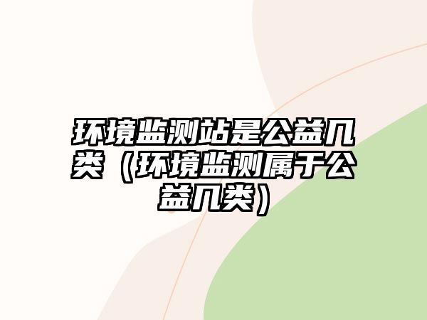 環(huán)境監(jiān)測(cè)站是公益幾類（環(huán)境監(jiān)測(cè)屬于公益幾類）