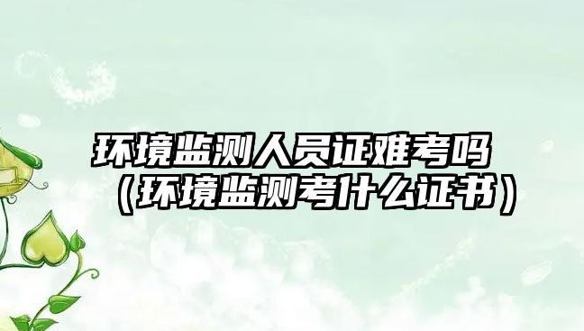 環(huán)境監(jiān)測(cè)人員證難考嗎（環(huán)境監(jiān)測(cè)考什么證書(shū)）