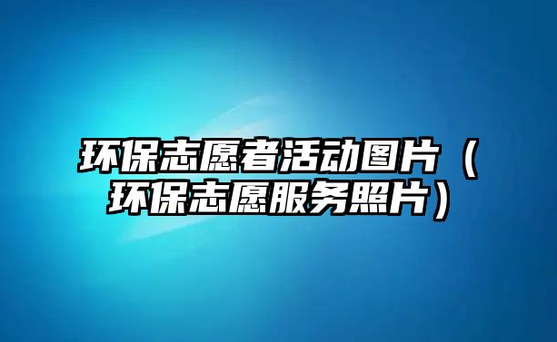 環(huán)保志愿者活動圖片（環(huán)保志愿服務照片）