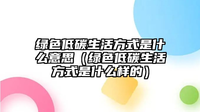 綠色低碳生活方式是什么意思（綠色低碳生活方式是什么樣的）