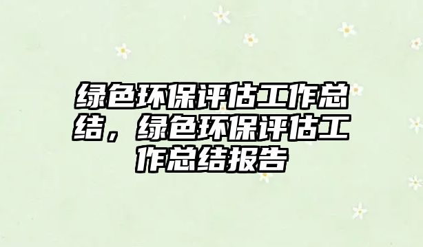 綠色環(huán)保評(píng)估工作總結(jié)，綠色環(huán)保評(píng)估工作總結(jié)報(bào)告
