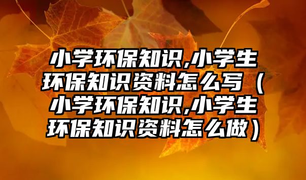 小學(xué)環(huán)保知識(shí),小學(xué)生環(huán)保知識(shí)資料怎么寫（小學(xué)環(huán)保知識(shí),小學(xué)生環(huán)保知識(shí)資料怎么做）