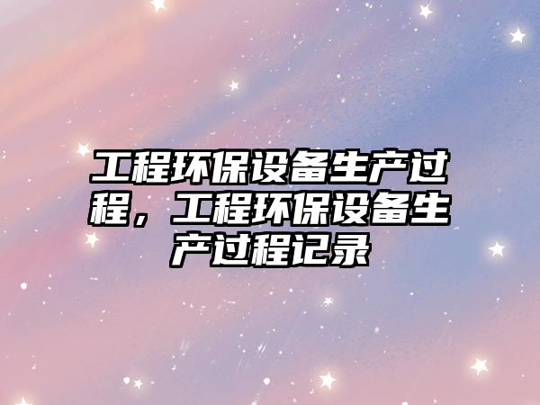 工程環(huán)保設(shè)備生產(chǎn)過(guò)程，工程環(huán)保設(shè)備生產(chǎn)過(guò)程記錄