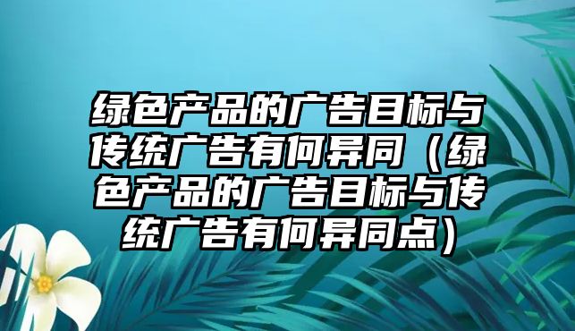 綠色產品的廣告目標與傳統(tǒng)廣告有何異同（綠色產品的廣告目標與傳統(tǒng)廣告有何異同點）