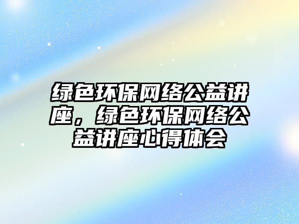 綠色環(huán)保網(wǎng)絡(luò)公益講座，綠色環(huán)保網(wǎng)絡(luò)公益講座心得體會(huì)