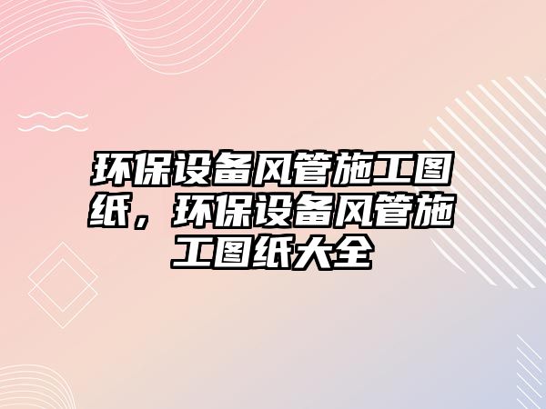 環(huán)保設(shè)備風(fēng)管施工圖紙，環(huán)保設(shè)備風(fēng)管施工圖紙大全