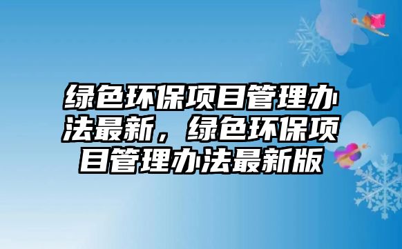綠色環(huán)保項(xiàng)目管理辦法最新，綠色環(huán)保項(xiàng)目管理辦法最新版