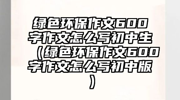 綠色環(huán)保作文600字作文怎么寫(xiě)初中生（綠色環(huán)保作文600字作文怎么寫(xiě)初中版）