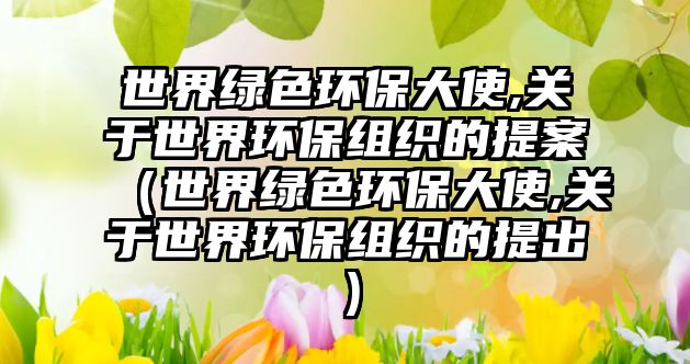 世界綠色環(huán)保大使,關于世界環(huán)保組織的提案（世界綠色環(huán)保大使,關于世界環(huán)保組織的提出）