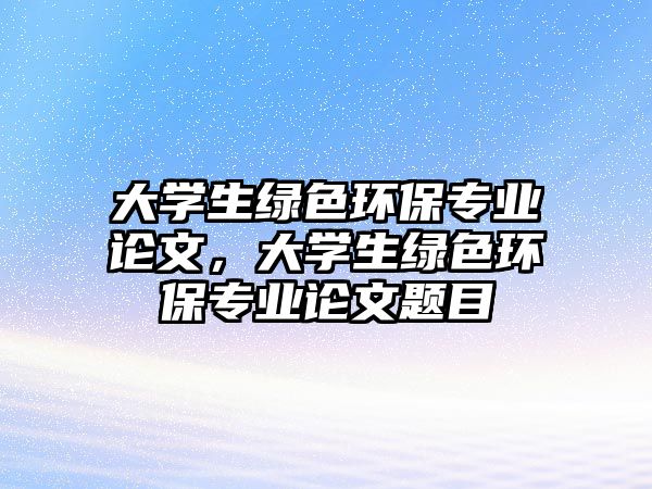 大學(xué)生綠色環(huán)保專業(yè)論文，大學(xué)生綠色環(huán)保專業(yè)論文題目