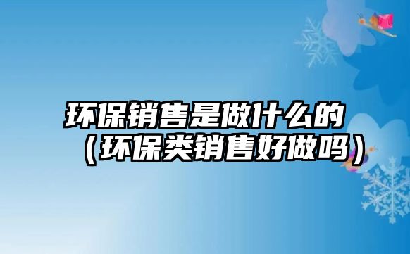 環(huán)保銷售是做什么的（環(huán)保類銷售好做嗎）