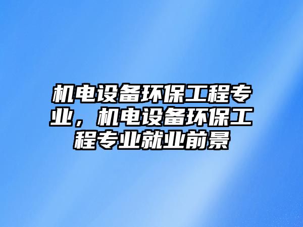 機(jī)電設(shè)備環(huán)保工程專業(yè)，機(jī)電設(shè)備環(huán)保工程專業(yè)就業(yè)前景