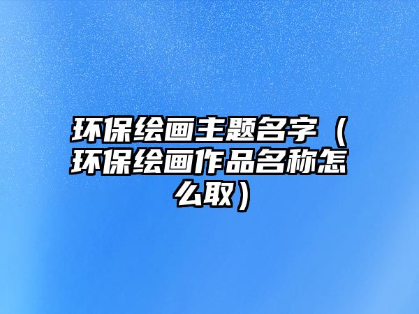 環(huán)保繪畫(huà)主題名字（環(huán)保繪畫(huà)作品名稱怎么?。?/> 
									</a>
									<h4 class=