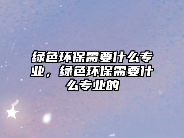 綠色環(huán)保需要什么專業(yè)，綠色環(huán)保需要什么專業(yè)的