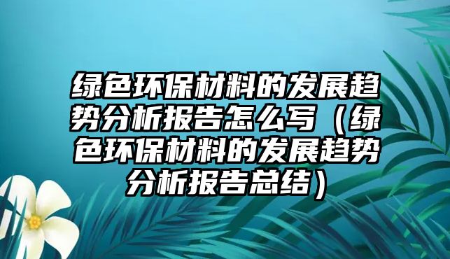 綠色環(huán)保材料的發(fā)展趨勢(shì)分析報(bào)告怎么寫(xiě)（綠色環(huán)保材料的發(fā)展趨勢(shì)分析報(bào)告總結(jié)）