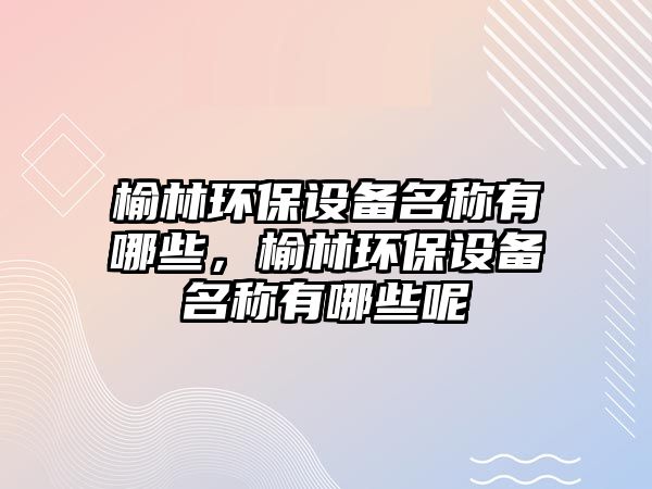 榆林環(huán)保設(shè)備名稱有哪些，榆林環(huán)保設(shè)備名稱有哪些呢