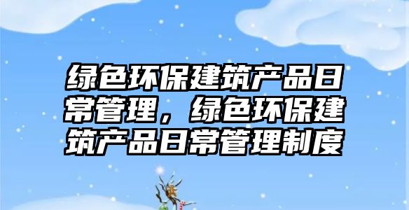 綠色環(huán)保建筑產(chǎn)品日常管理，綠色環(huán)保建筑產(chǎn)品日常管理制度