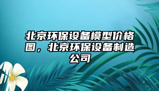 北京環(huán)保設(shè)備模型價格圖，北京環(huán)保設(shè)備制造公司