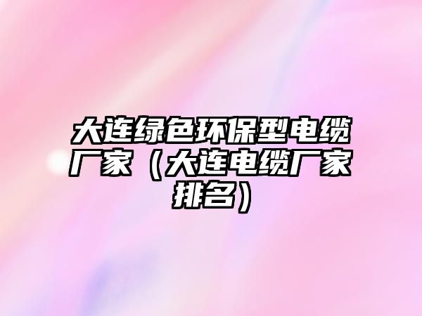 大連綠色環(huán)保型電纜廠家（大連電纜廠家排名）